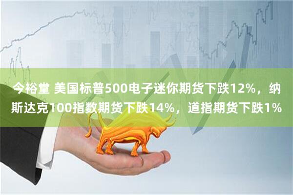今裕堂 美国标普500电子迷你期货下跌12%，纳斯达克100指数期货下跌14%，道指期货下跌1%