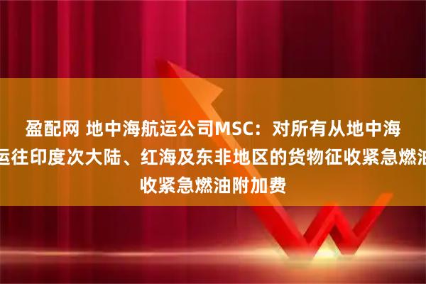 盈配网 地中海航运公司MSC：对所有从地中海和黑海运往印度次大陆、红海及东非地区的货物征收紧急燃油附加费