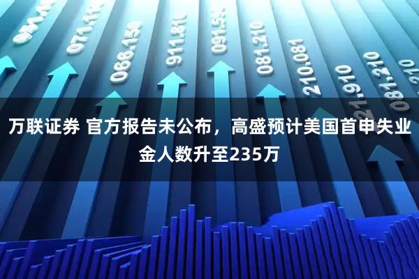 万联证券 官方报告未公布，高盛预计美国首申失业金人数升至235万