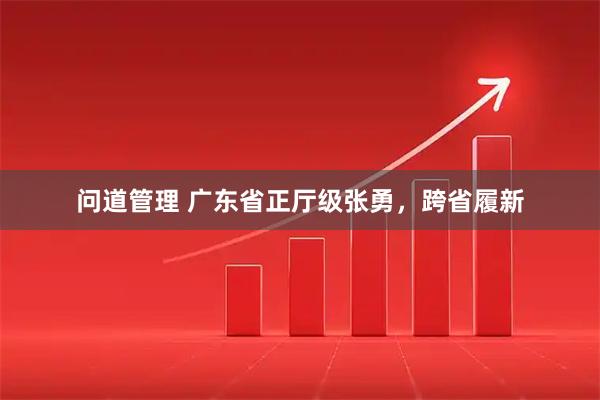 问道管理 广东省正厅级张勇，跨省履新