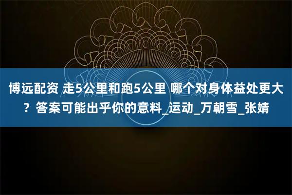 博远配资 走5公里和跑5公里 哪个对身体益处更大？答案可能出乎你的意料_运动_万朝雪_张婧