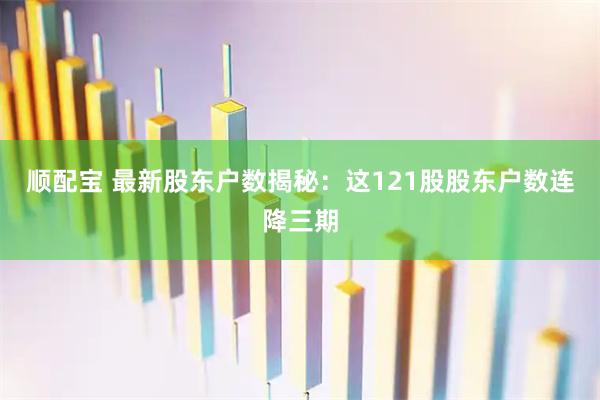 顺配宝 最新股东户数揭秘：这121股股东户数连降三期