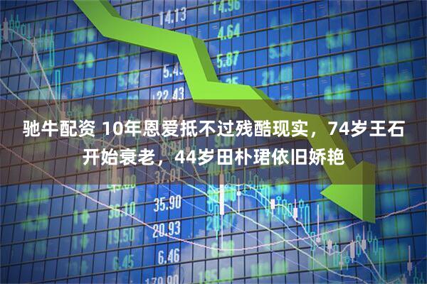 驰牛配资 10年恩爱抵不过残酷现实，74岁王石开始衰老，44岁田朴珺依旧娇艳