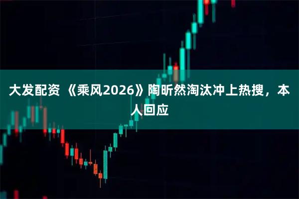 大发配资 《乘风2026》陶昕然淘汰冲上热搜，本人回应