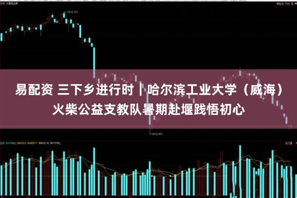 易配资 三下乡进行时｜哈尔滨工业大学（威海）火柴公益支教队暑期赴堰践悟初心
