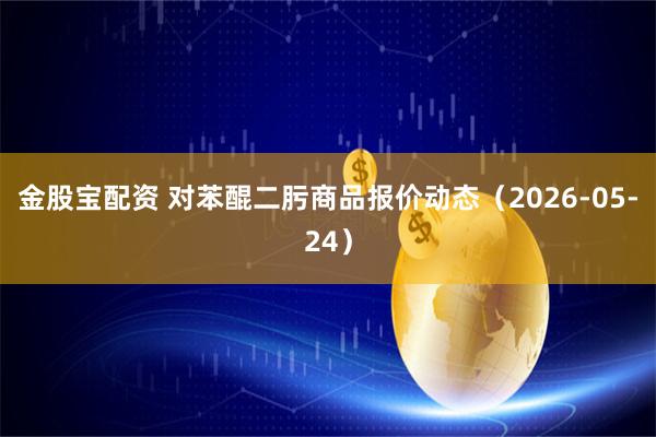 金股宝配资 对苯醌二肟商品报价动态（2026-05-24）