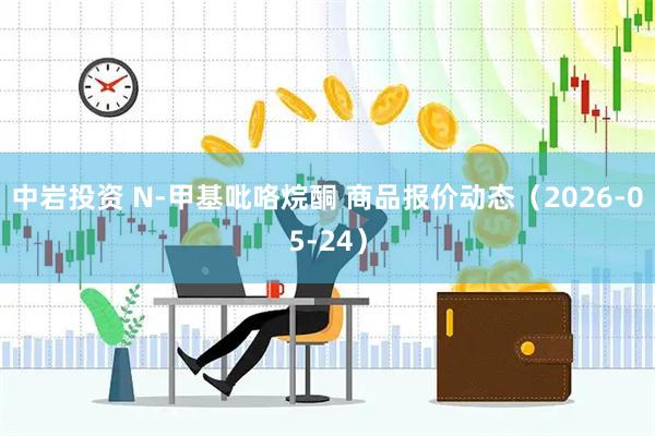 中岩投资 N-甲基吡咯烷酮 商品报价动态（2026-05-24）